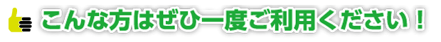 こんな方はぜひ一度ご利用ください！